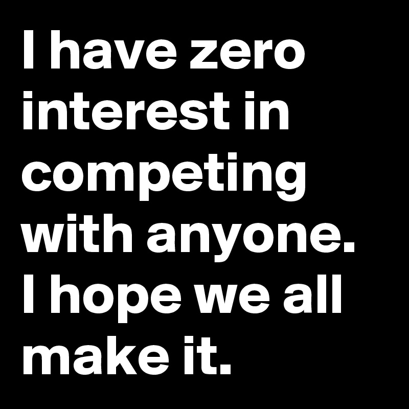 I have zero interest in competing with anyone. I hope we all make it.