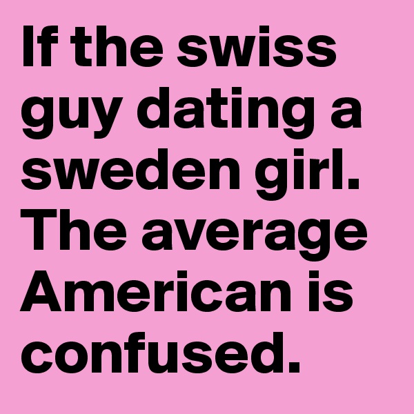 If the swiss guy dating a sweden girl. The average American is confused.