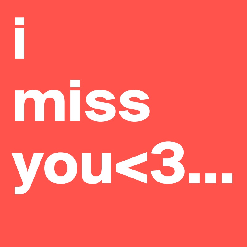 i
miss
you<3...