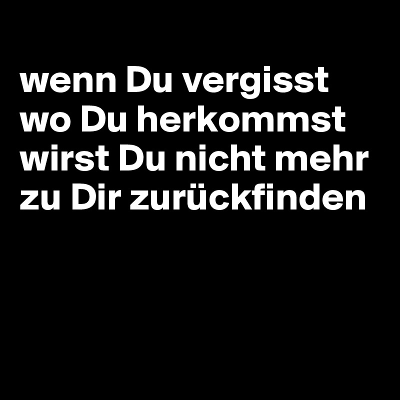 
wenn Du vergisst wo Du herkommst wirst Du nicht mehr zu Dir zurückfinden



