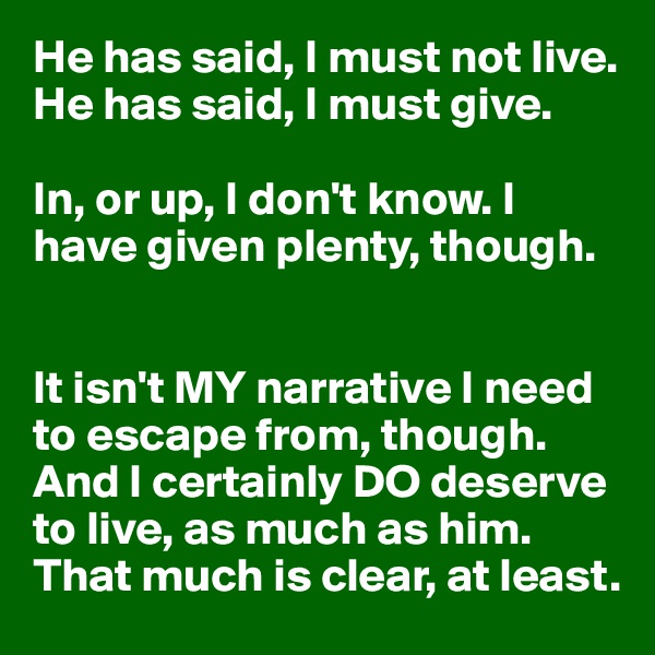 He has said, I must not live. He has said, I must give. 

In, or up, I don't know. I have given plenty, though.


It isn't MY narrative I need to escape from, though. And I certainly DO deserve to live, as much as him. That much is clear, at least.