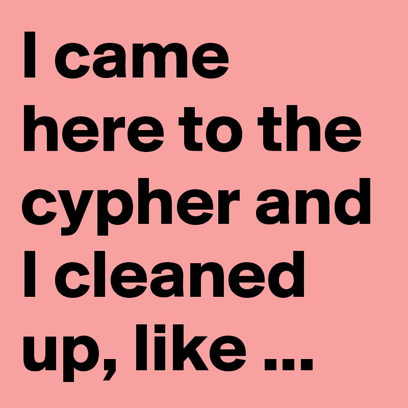 I came here to the cypher and I cleaned up, like ...