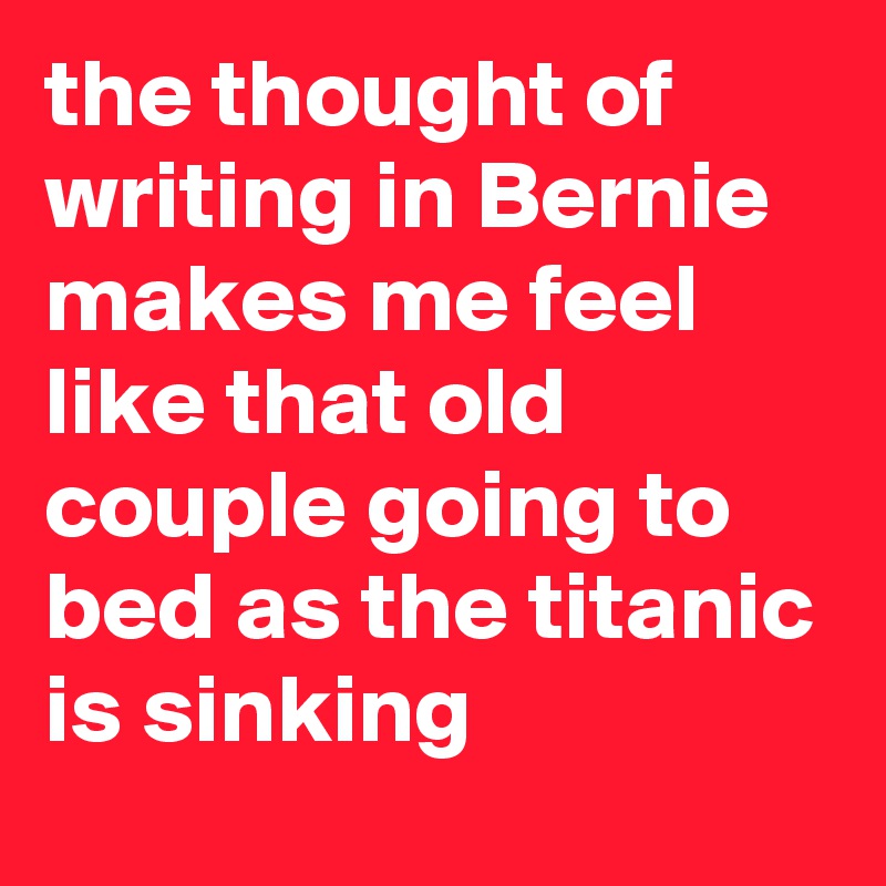 the thought of writing in Bernie makes me feel like that old couple going to bed as the titanic is sinking