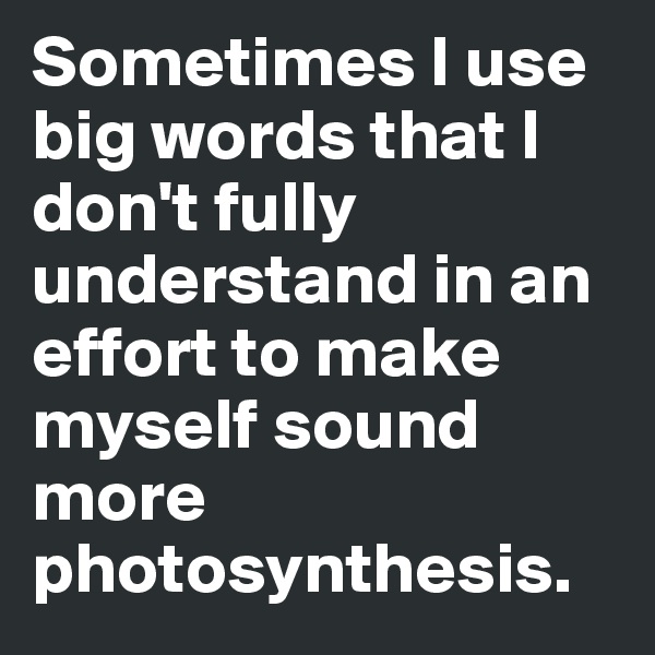 Sometimes I use big words that I don't fully understand in an effort to make myself sound more photosynthesis.