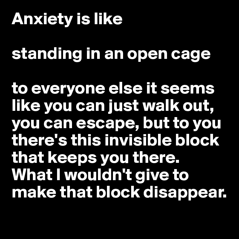 Anxiety is like

standing in an open cage

to everyone else it seems like you can just walk out, you can escape, but to you there's this invisible block that keeps you there. 
What I wouldn't give to make that block disappear.
