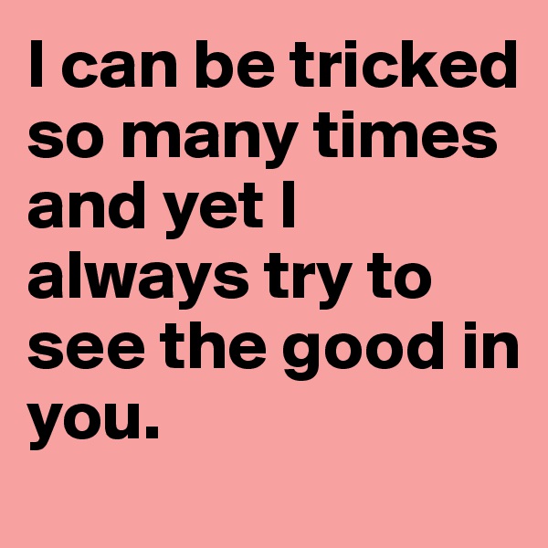 I can be tricked so many times and yet I always try to see the good in you. 