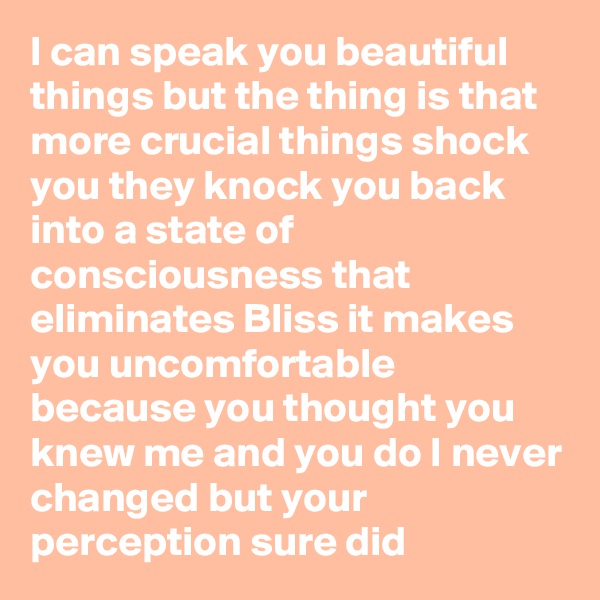 I can speak you beautiful things but the thing is that more crucial things shock you they knock you back into a state of consciousness that eliminates Bliss it makes you uncomfortable because you thought you knew me and you do I never changed but your perception sure did