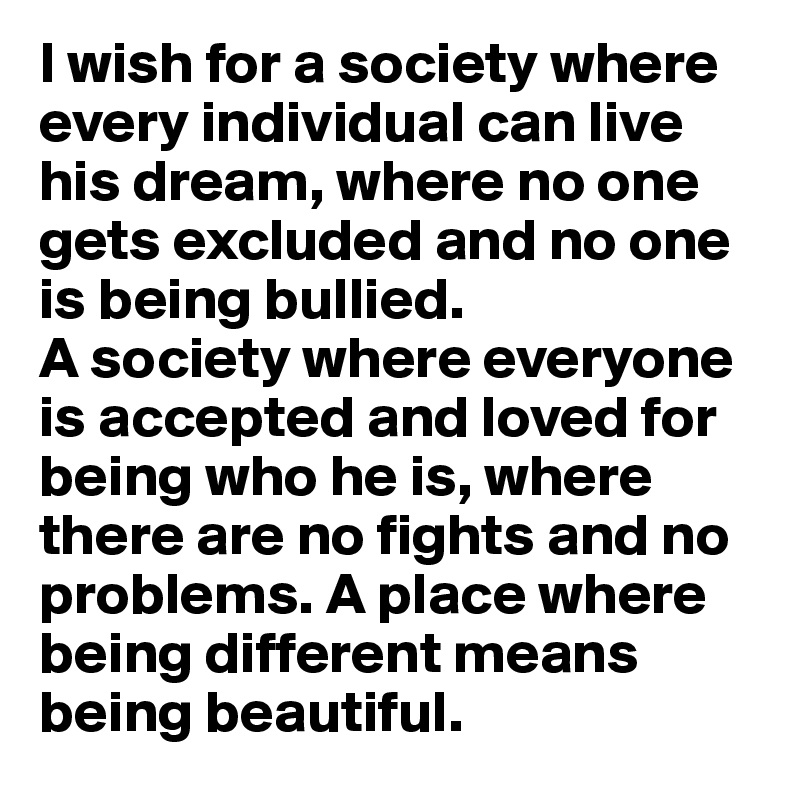 I wish for a society where every individual can live his dream, where no one gets excluded and no one is being bullied. 
A society where everyone is accepted and loved for being who he is, where there are no fights and no problems. A place where being different means being beautiful. 
