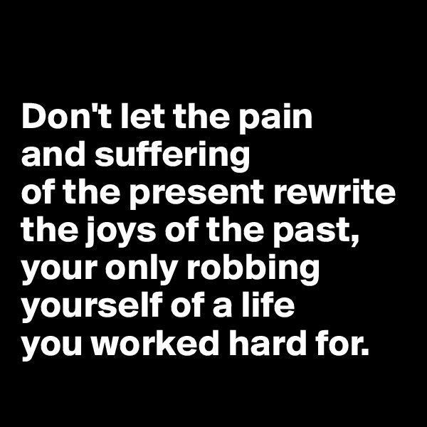 

Don't let the pain 
and suffering 
of the present rewrite the joys of the past, your only robbing yourself of a life 
you worked hard for.
