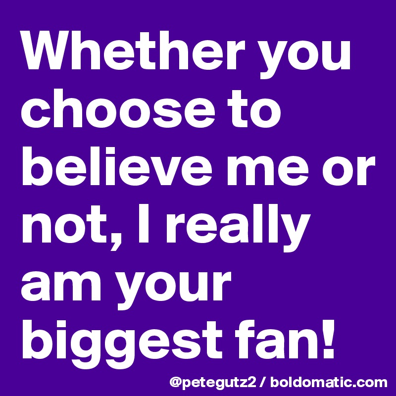 Whether you choose to believe me or not, I really am your biggest fan!