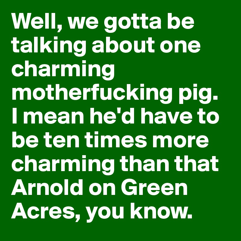 Well, we gotta be talking about one charming motherfucking pig. I mean he'd have to be ten times more charming than that Arnold on Green Acres, you know. 