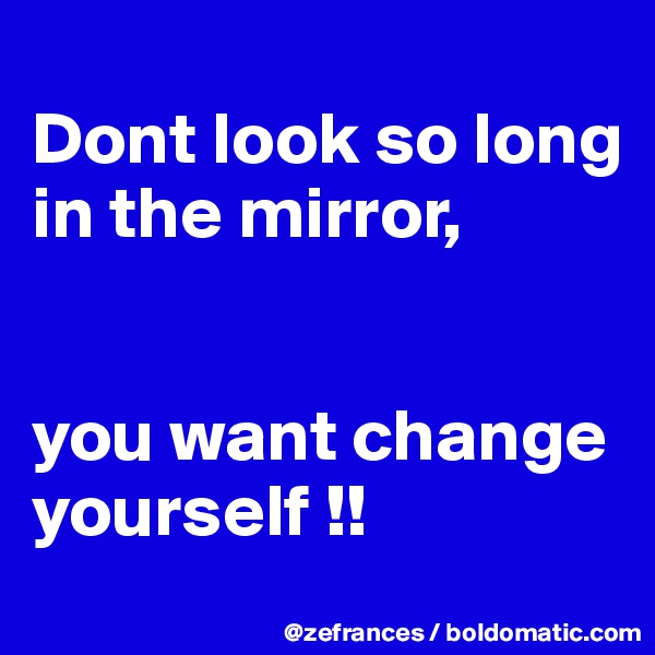 
Dont look so long in the mirror,


you want change yourself !!