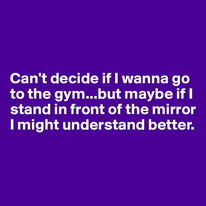 



Can't decide if I wanna go to the gym...but maybe if I stand in front of the mirror I might understand better.


