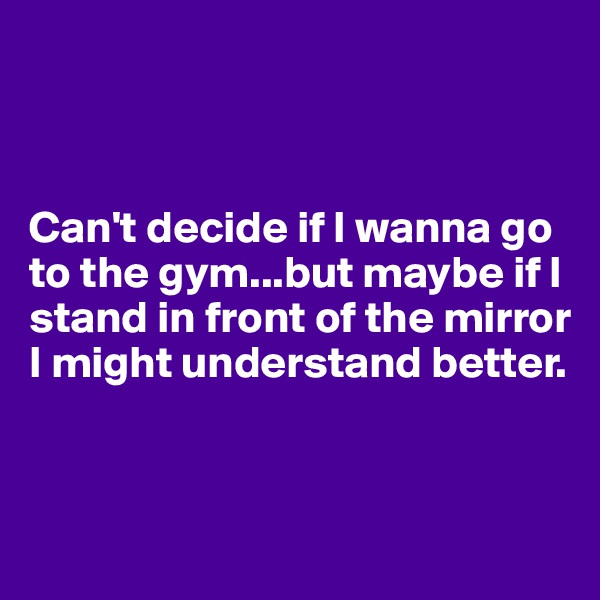 



Can't decide if I wanna go to the gym...but maybe if I stand in front of the mirror I might understand better.


