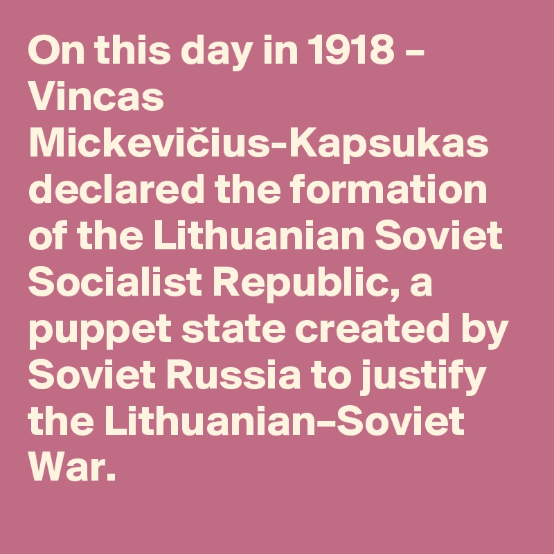 On this day in 1918 – Vincas Mickevicius-Kapsukas declared the formation of the Lithuanian Soviet Socialist Republic, a puppet state created by Soviet Russia to justify the Lithuanian–Soviet War.