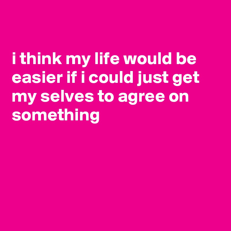 

i think my life would be easier if i could just get my selves to agree on something





