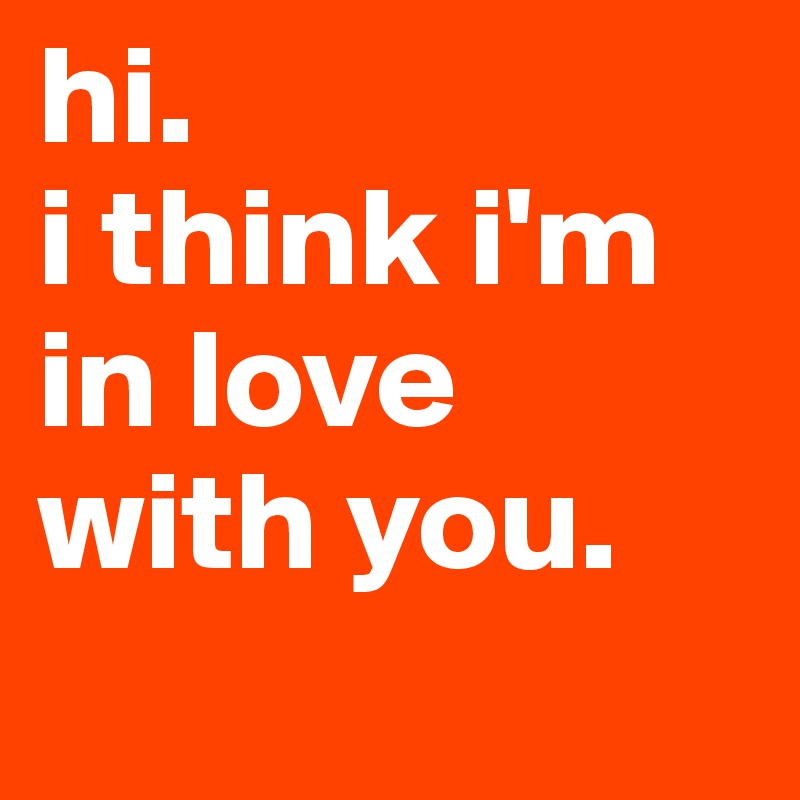 hi. 
i think i'm in love with you. 

