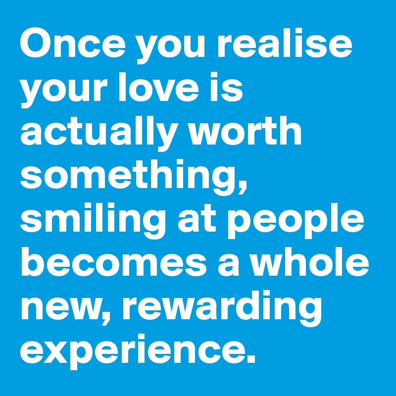 Once you realise your love is actually worth something, smiling at people becomes a whole new, rewarding experience.