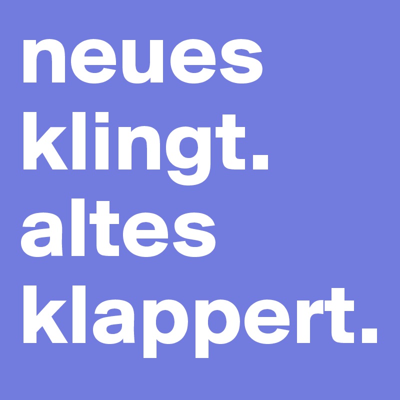 neues klingt.
altes klappert.