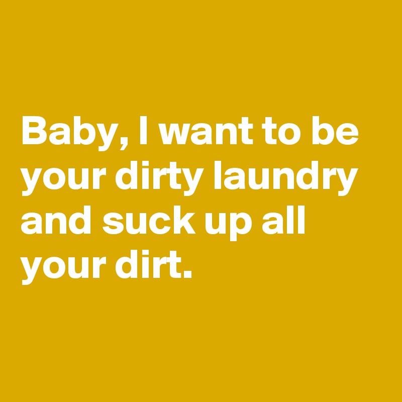 

Baby, I want to be your dirty laundry and suck up all your dirt.

