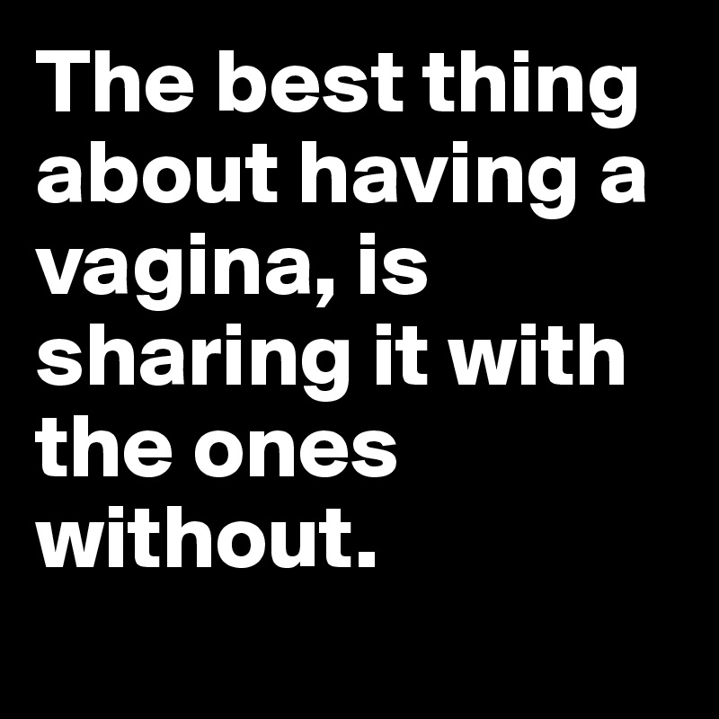 The best thing about having a vagina, is sharing it with the ones without. 
