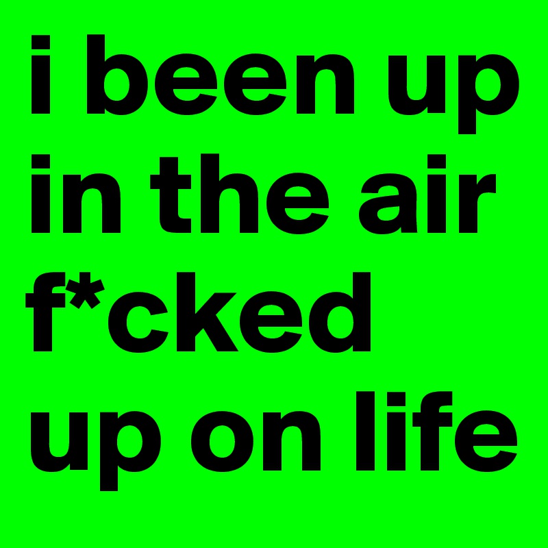 i been up in the air 
f*cked up on life 