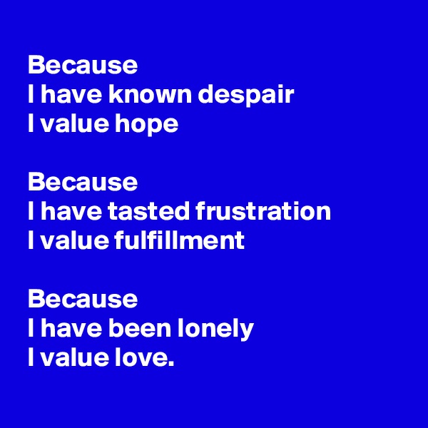 
 Because
 I have known despair
 I value hope

 Because
 I have tasted frustration
 I value fulfillment

 Because
 I have been lonely
 I value love.
