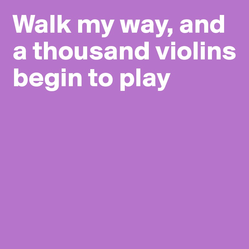 Walk my way, and a thousand violins begin to play




