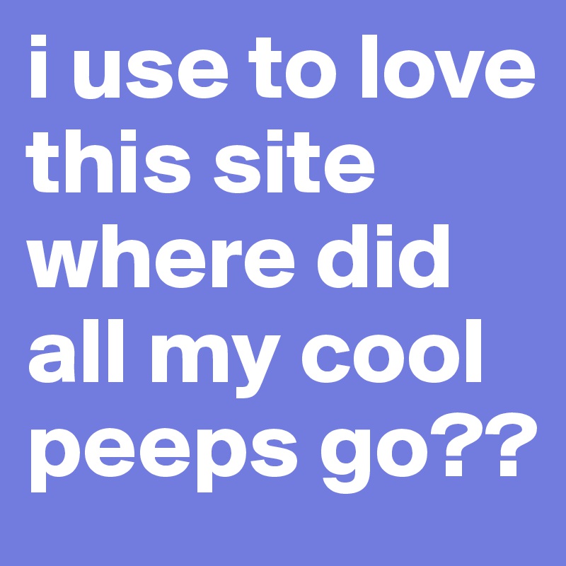 i use to love this site where did all my cool peeps go??