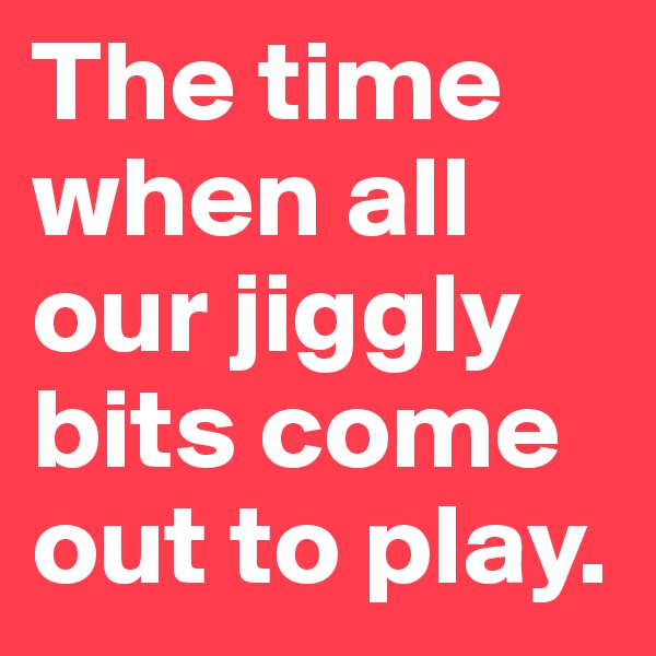 The time when all our jiggly bits come out to play. 