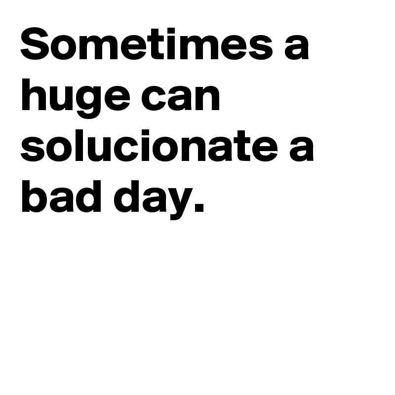 Sometimes a huge can solucionate a bad day.


