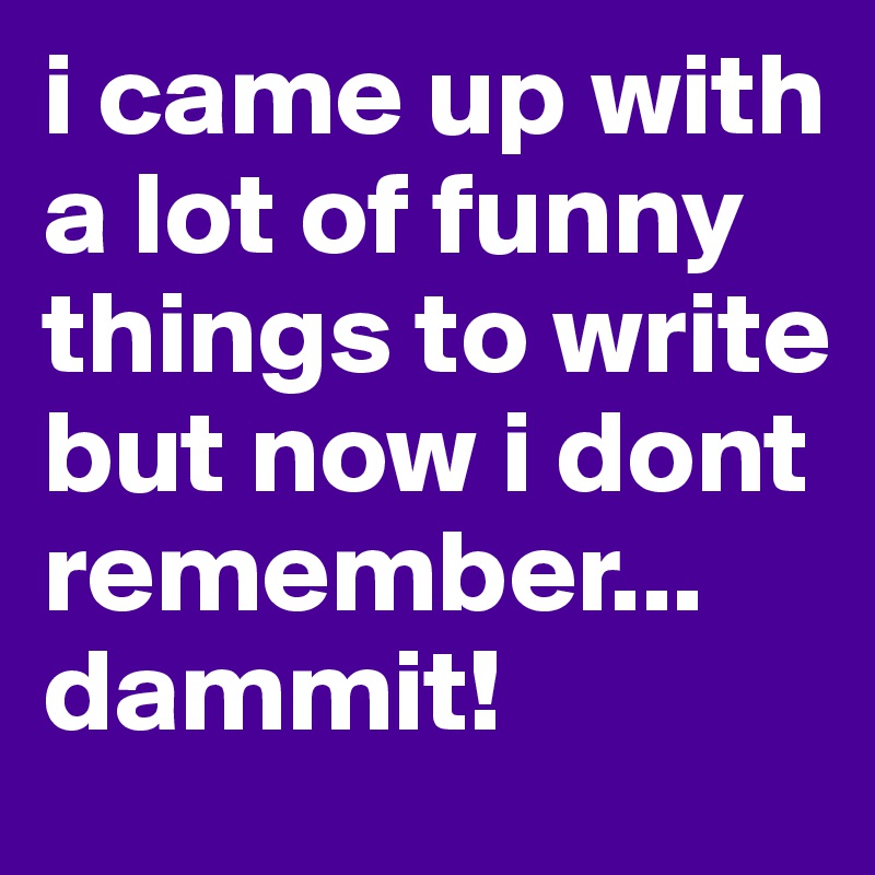 i came up with a lot of funny things to write but now i dont remember... dammit!