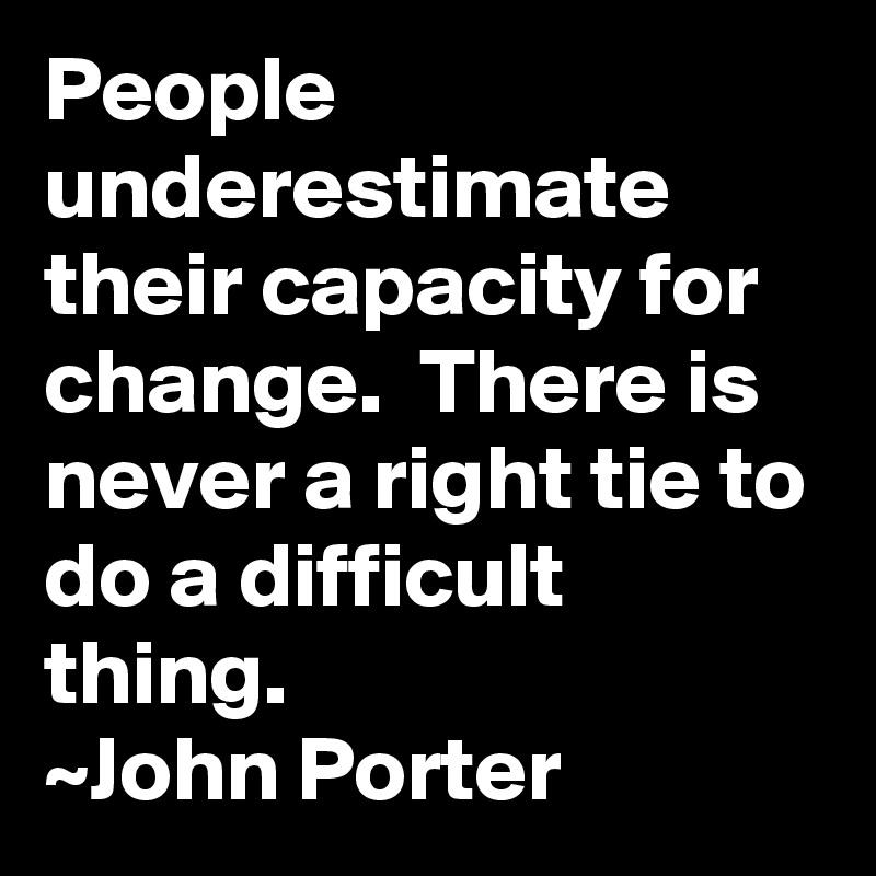 People underestimate their capacity for change.  There is never a right tie to do a difficult thing.
~John Porter