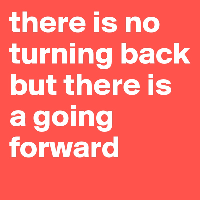 there is no turning back but there is a going forward