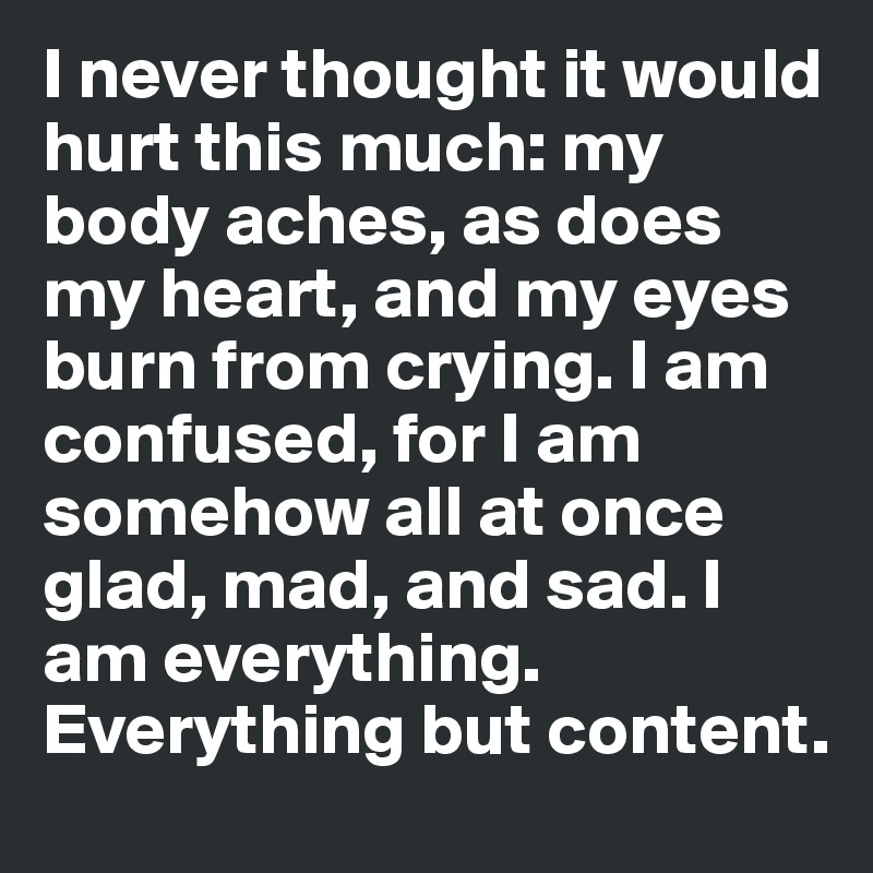 I never thought it would hurt this much: my body aches, as does my heart, and my eyes burn from crying. I am confused, for I am somehow all at once glad, mad, and sad. I am everything. Everything but content. 
