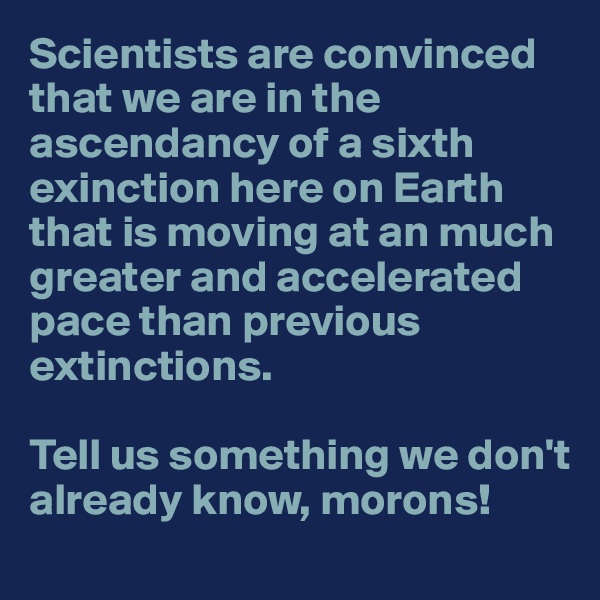 Scientists are convinced that we are in the ascendancy of a sixth exinction here on Earth that is moving at an much greater and accelerated pace than previous extinctions. 

Tell us something we don't already know, morons!