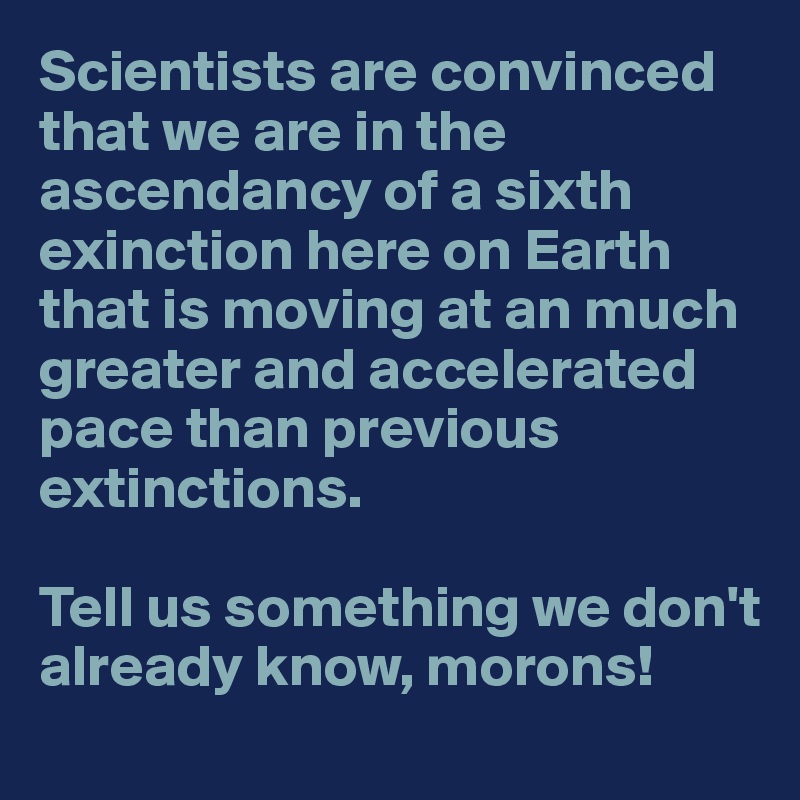 Scientists are convinced that we are in the ascendancy of a sixth exinction here on Earth that is moving at an much greater and accelerated pace than previous extinctions. 

Tell us something we don't already know, morons!