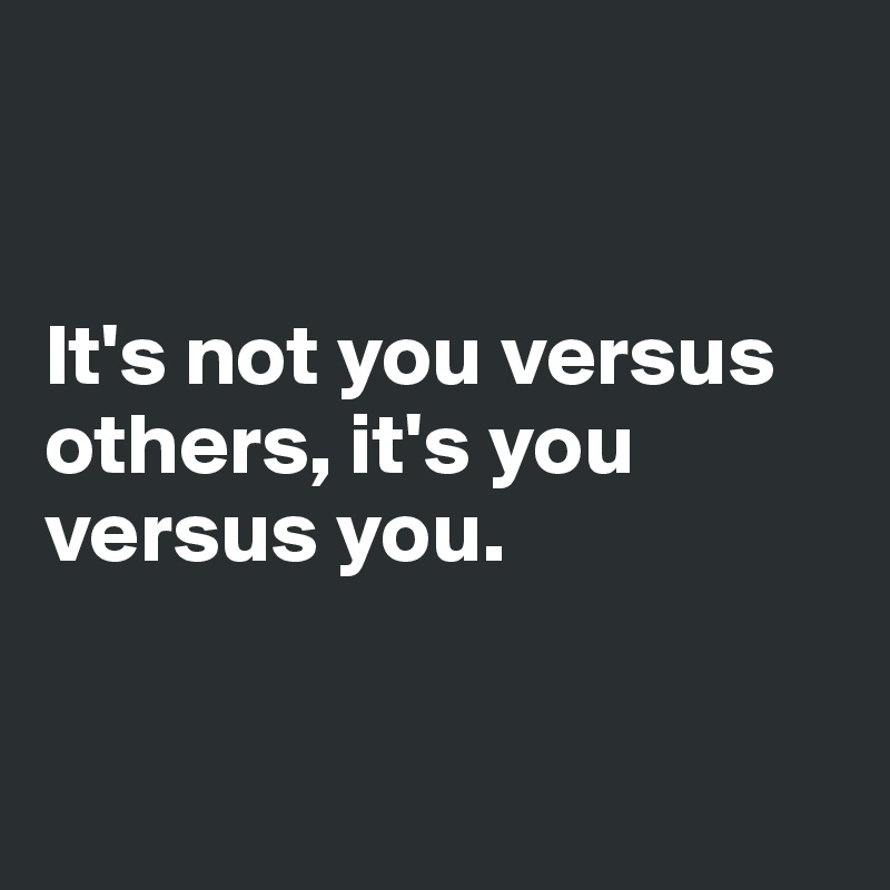 


It's not you versus others, it's you versus you.


