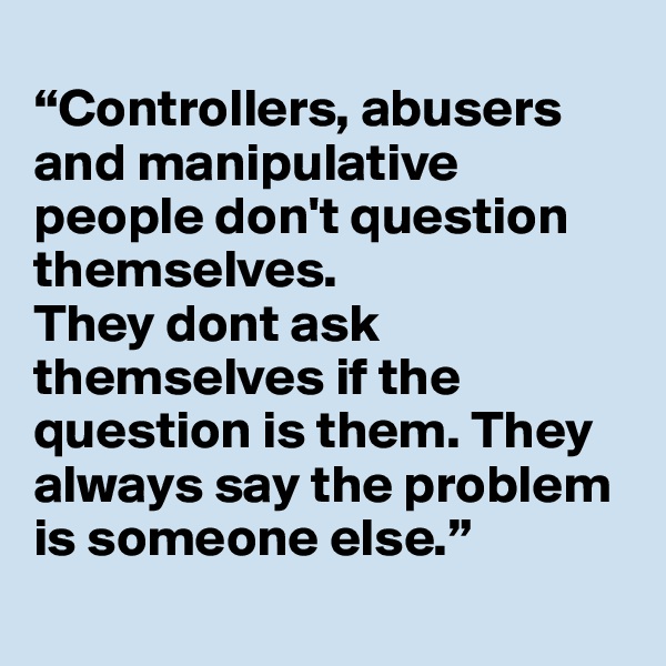 
“Controllers, abusers and manipulative people don't question themselves. 
They dont ask themselves if the question is them. They always say the problem is someone else.”

