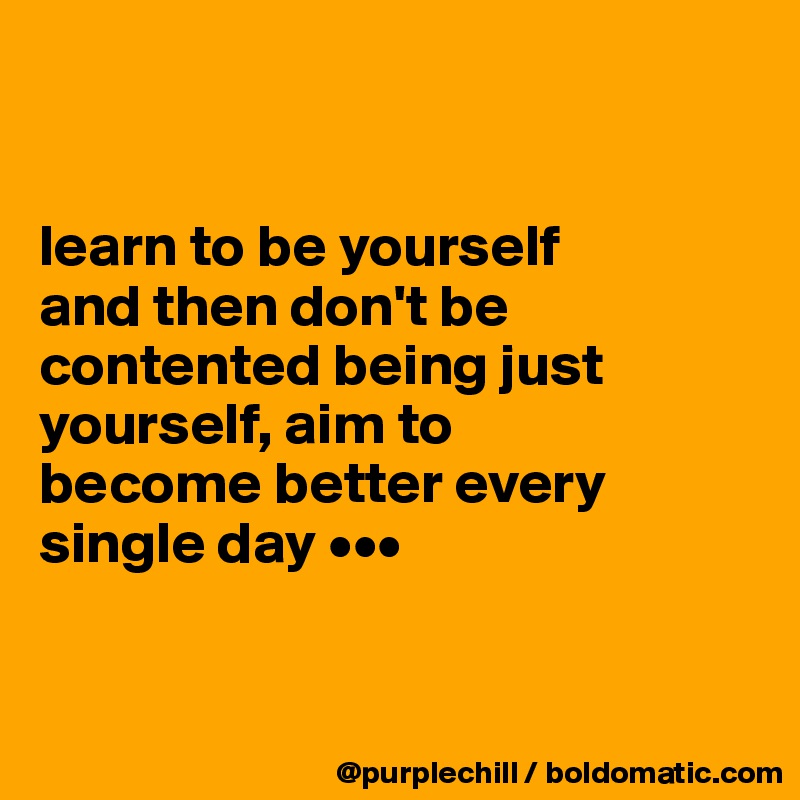 


learn to be yourself 
and then don't be contented being just yourself, aim to 
become better every 
single day •••


