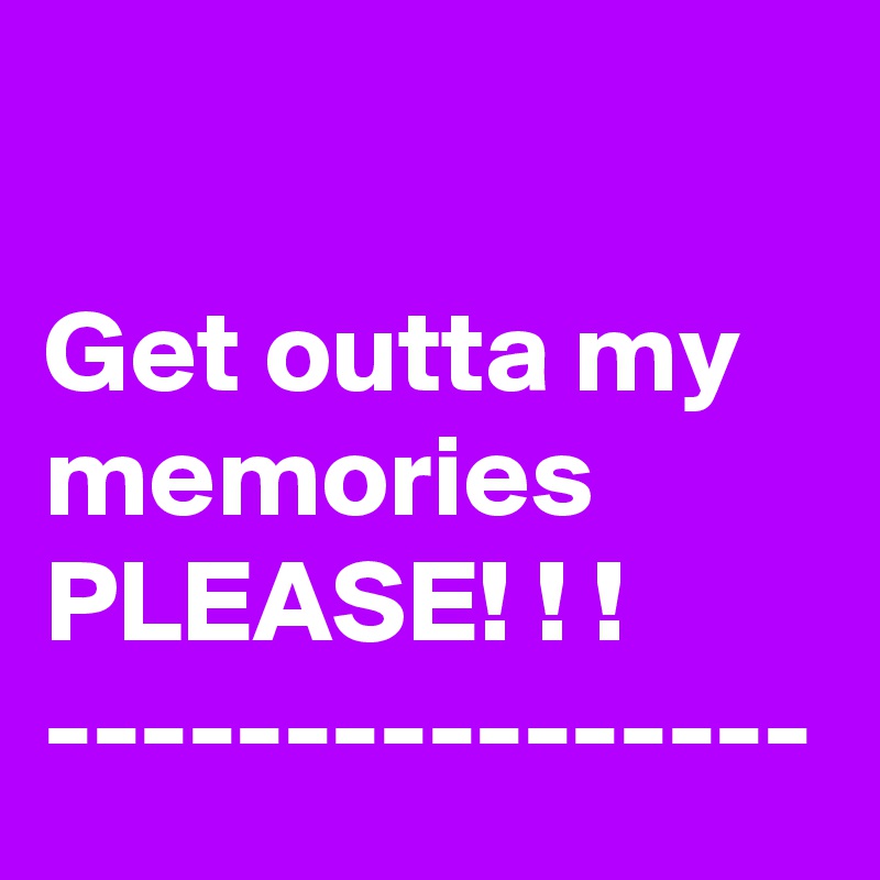 

Get outta my memories PLEASE! ! !
----------------