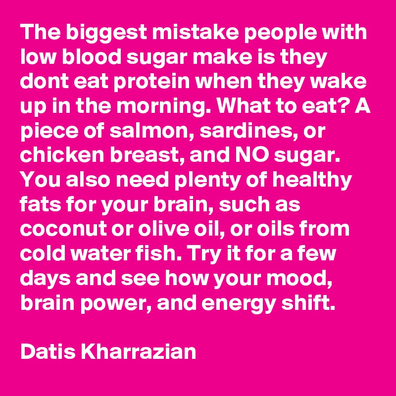 The biggest mistake people with low blood sugar make is they dont eat protein when they wake up in the morning. What to eat? A piece of salmon, sardines, or chicken breast, and NO sugar. You also need plenty of healthy fats for your brain, such as coconut or olive oil, or oils from cold water fish. Try it for a few days and see how your mood, brain power, and energy shift.  

Datis Kharrazian