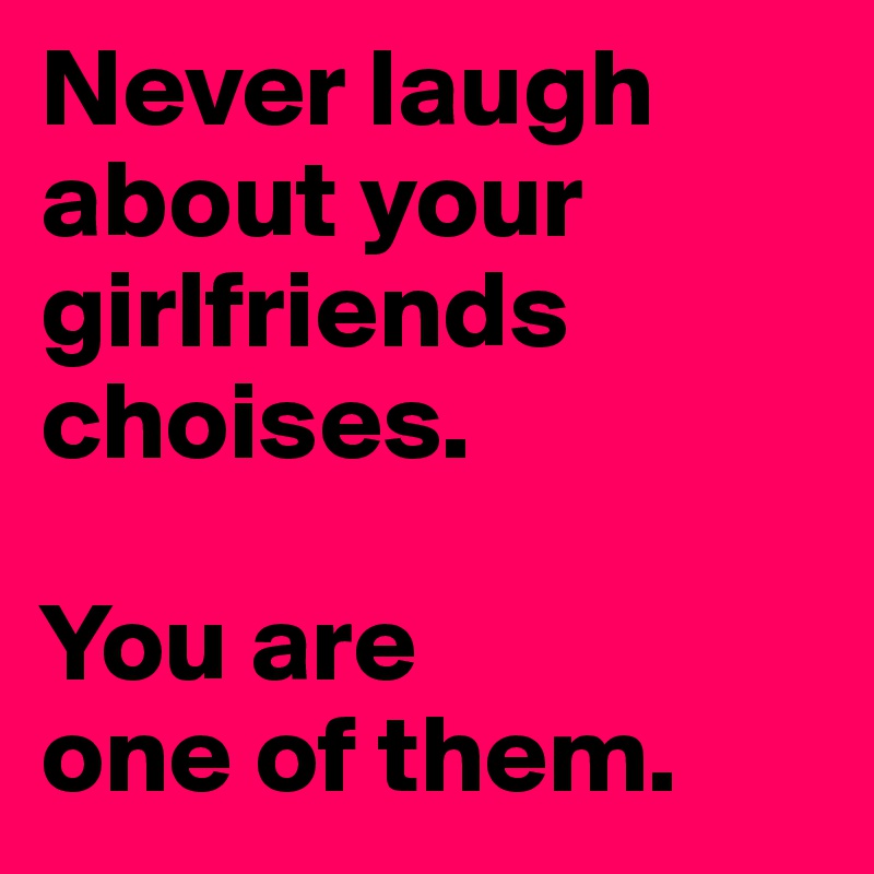 Never laugh about your girlfriends choises.

You are 
one of them.