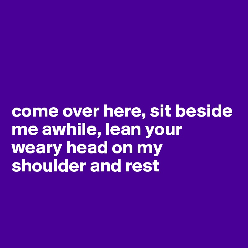 




come over here, sit beside me awhile, lean your weary head on my shoulder and rest


