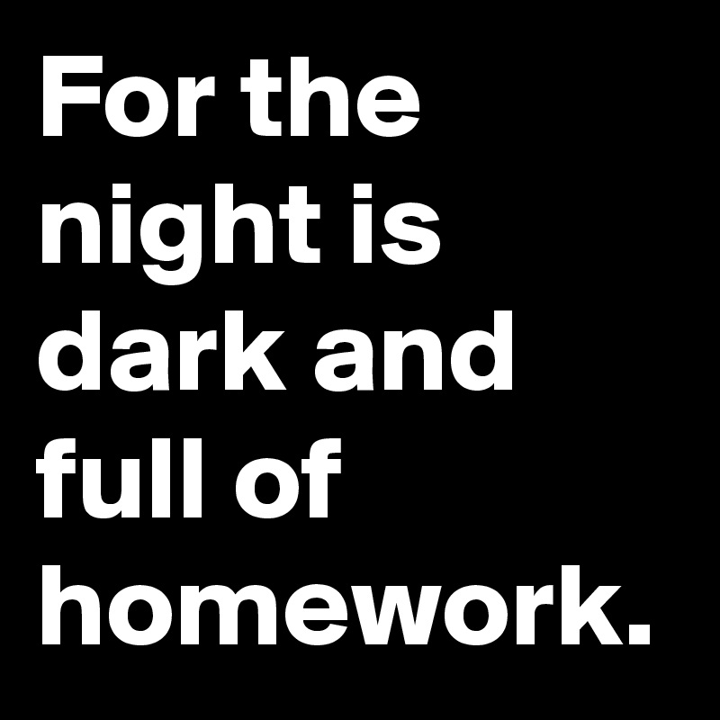 For the night is dark and full of homework.