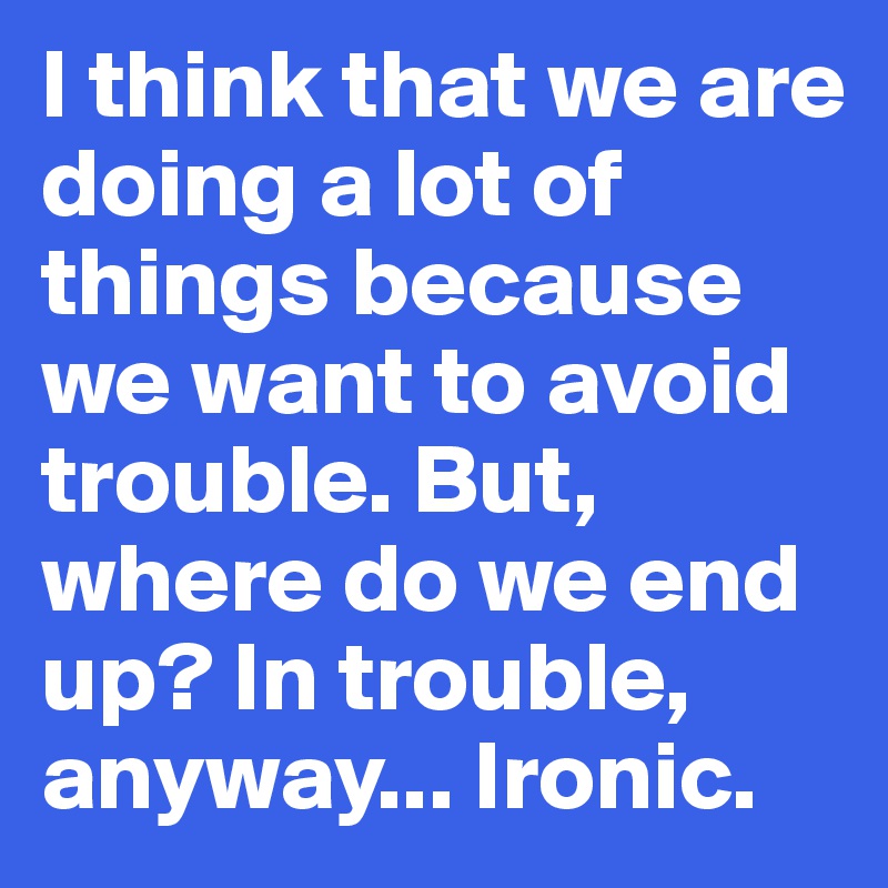 I think that we are doing a lot of things because we want to avoid trouble. But, where do we end up? In trouble, anyway... Ironic.