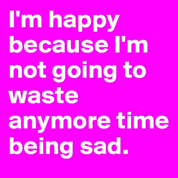 I'm happy because I'm not going to waste anymore time being sad.
