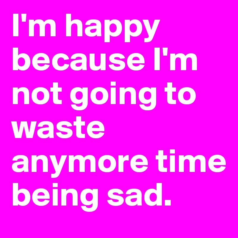 I'm happy because I'm not going to waste anymore time being sad.