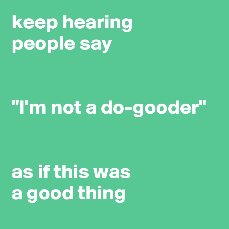 keep hearing 
people say 


"I'm not a do-gooder" 


as if this was 
a good thing