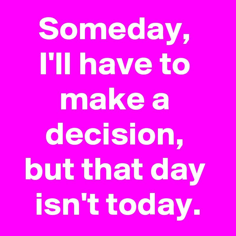 Someday,
I'll have to make a decision,
but that day
 isn't today.
